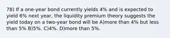 78) If a one-year bond currently yields 4% and is expected to yield 6% next year, the liquidity premium theory suggests the yield today on a two-year bond will be A)more than 4% but less than 5% B)5%. C)4%. D)more than 5%.