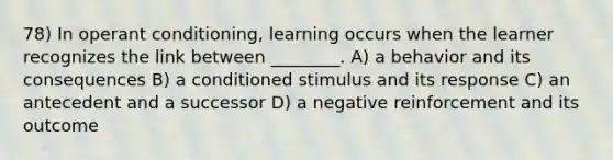 78) In operant conditioning, learning occurs when the learner recognizes the link between ________. A) a behavior and its consequences B) a conditioned stimulus and its response C) an antecedent and a successor D) a negative reinforcement and its outcome