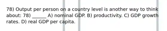 78) Output per person on a country level is another way to think about: 78) ______ A) nominal GDP. B) productivity. C) GDP growth rates. D) real GDP per capita.