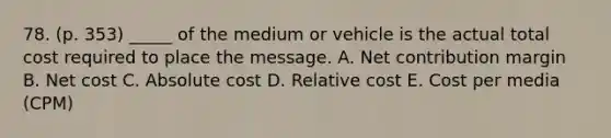 78. (p. 353) _____ of the medium or vehicle is the actual total cost required to place the message. A. Net contribution margin B. Net cost C. Absolute cost D. Relative cost E. Cost per media (CPM)