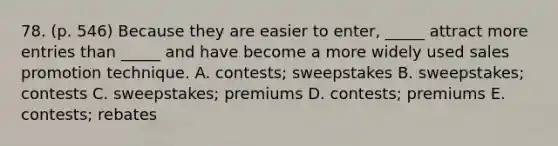 78. (p. 546) Because they are easier to enter, _____ attract more entries than _____ and have become a more widely used sales promotion technique. A. contests; sweepstakes B. sweepstakes; contests C. sweepstakes; premiums D. contests; premiums E. contests; rebates