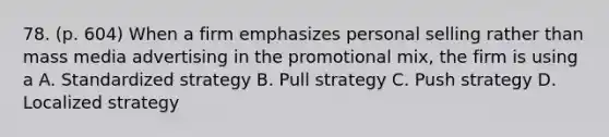 78. (p. 604) When a firm emphasizes personal selling rather than mass media advertising in the promotional mix, the firm is using a A. Standardized strategy B. Pull strategy C. Push strategy D. Localized strategy