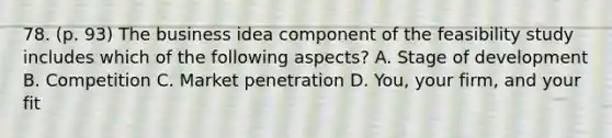 78. (p. 93) The business idea component of the feasibility study includes which of the following aspects? A. Stage of development B. Competition C. Market penetration D. You, your firm, and your fit