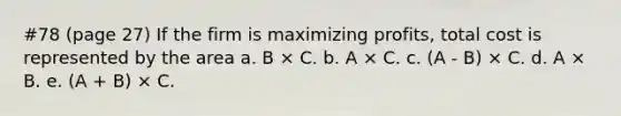 #78 (page 27) If the firm is maximizing profits, total cost is represented by the area a. B × C. b. A × C. c. (A - B) × C. d. A × B. e. (A + B) × C.