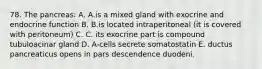 78. The pancreas: A. A.is a mixed gland with exocrine and endocrine function B. B.is located intraperitoneal (it is covered with peritoneum) C. C. its exocrine part is compound tubuloacinar gland D. A-cells secrete somatostatin E. ductus pancreaticus opens in pars descendence duodeni.