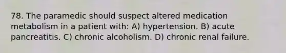 78. The paramedic should suspect altered medication metabolism in a patient with: A) hypertension. B) acute pancreatitis. C) chronic alcoholism. D) chronic renal failure.