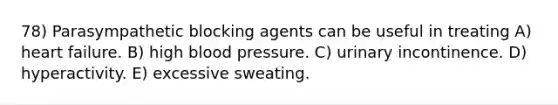 78) Parasympathetic blocking agents can be useful in treating A) heart failure. B) high blood pressure. C) urinary incontinence. D) hyperactivity. E) excessive sweating.