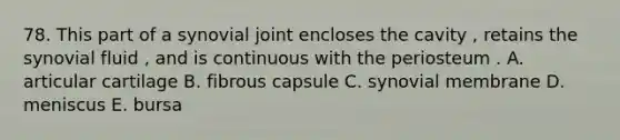 78. This part of a synovial joint encloses the cavity , retains the synovial fluid , and is continuous with the periosteum . A. articular cartilage B. fibrous capsule C. synovial membrane D. meniscus E. bursa