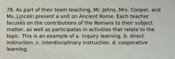 78. As part of their team teaching, Mr. Johns, Mrs. Cooper, and Ms. Lincoln present a unit on Ancient Rome. Each teacher focuses on the contributions of the Romans to their subject matter, as well as participates in activities that relate to the topic. This is an example of a. inquiry learning. b. direct instruction. c. interdisciplinary instruction. d. cooperative learning.