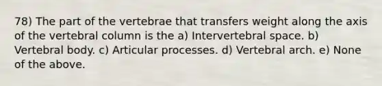 78) The part of the vertebrae that transfers weight along the axis of the vertebral column is the a) Intervertebral space. b) Vertebral body. c) Articular processes. d) Vertebral arch. e) None of the above.