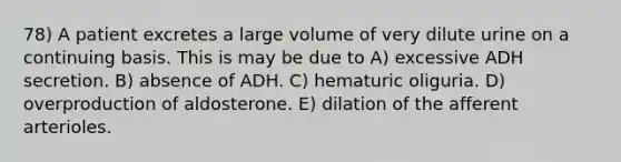 78) A patient excretes a large volume of very dilute urine on a continuing basis. This is may be due to A) excessive ADH secretion. B) absence of ADH. C) hematuric oliguria. D) overproduction of aldosterone. E) dilation of the afferent arterioles.