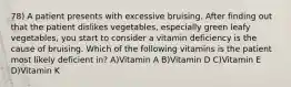 78) A patient presents with excessive bruising. After finding out that the patient dislikes vegetables, especially green leafy vegetables, you start to consider a vitamin deficiency is the cause of bruising. Which of the following vitamins is the patient most likely deficient in? A)Vitamin A B)Vitamin D C)Vitamin E D)Vitamin K