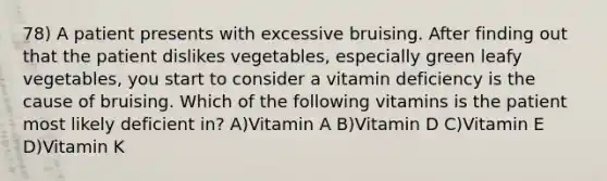 78) A patient presents with excessive bruising. After finding out that the patient dislikes vegetables, especially green leafy vegetables, you start to consider a vitamin deficiency is the cause of bruising. Which of the following vitamins is the patient most likely deficient in? A)Vitamin A B)Vitamin D C)Vitamin E D)Vitamin K