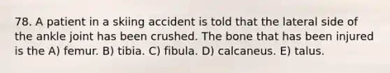 78. A patient in a skiing accident is told that the lateral side of the ankle joint has been crushed. The bone that has been injured is the A) femur. B) tibia. C) fibula. D) calcaneus. E) talus.