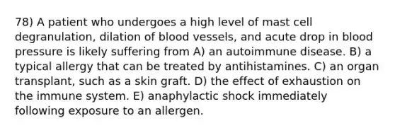 78) A patient who undergoes a high level of mast cell degranulation, dilation of blood vessels, and acute drop in blood pressure is likely suffering from A) an autoimmune disease. B) a typical allergy that can be treated by antihistamines. C) an organ transplant, such as a skin graft. D) the effect of exhaustion on the immune system. E) anaphylactic shock immediately following exposure to an allergen.