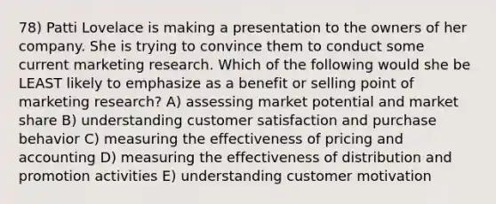 78) Patti Lovelace is making a presentation to the owners of her company. She is trying to convince them to conduct some current marketing research. Which of the following would she be LEAST likely to emphasize as a benefit or selling point of marketing research? A) assessing market potential and market share B) understanding customer satisfaction and purchase behavior C) measuring the effectiveness of pricing and accounting D) measuring the effectiveness of distribution and promotion activities E) understanding customer motivation