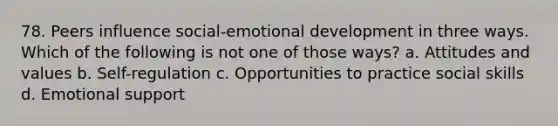 78. Peers influence social-emotional development in three ways. Which of the following is not one of those ways? a. Attitudes and values b. Self-regulation c. Opportunities to practice social skills d. Emotional support