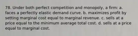 78. Under both perfect competition and monopoly, a firm: a. faces a perfectly elastic demand curve. b. maximizes profit by setting marginal cost equal to marginal revenue. c. sells at a price equal to the minimum average total cost. d. sells at a price equal to marginal cost.