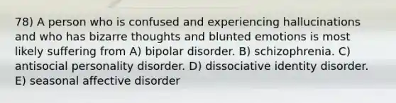 78) A person who is confused and experiencing hallucinations and who has bizarre thoughts and blunted emotions is most likely suffering from A) bipolar disorder. B) schizophrenia. C) antisocial personality disorder. D) dissociative identity disorder. E) seasonal affective disorder