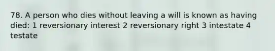 78. A person who dies without leaving a will is known as having died: 1 reversionary interest 2 reversionary right 3 intestate 4 testate