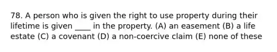 78. A person who is given the right to use property during their lifetime is given ____ in the property. (A) an easement (B) a life estate (C) a covenant (D) a non-coercive claim (E) none of these