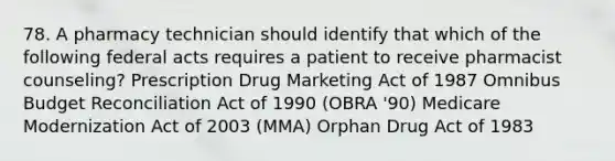 78. A pharmacy technician should identify that which of the following federal acts requires a patient to receive pharmacist counseling? Prescription Drug Marketing Act of 1987 Omnibus Budget Reconciliation Act of 1990 (OBRA '90) Medicare Modernization Act of 2003 (MMA) Orphan Drug Act of 1983