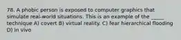 78. A phobic person is exposed to computer graphics that simulate real-world situations. This is an example of the _____ technique A) covert B) virtual reality. C) fear hierarchical flooding D) in vivo