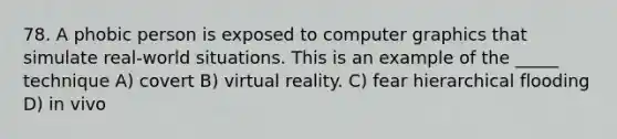 78. A phobic person is exposed to computer graphics that simulate real-world situations. This is an example of the _____ technique A) covert B) virtual reality. C) fear hierarchical flooding D) in vivo