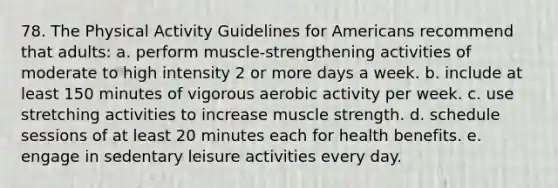 78. The Physical Activity Guidelines for Americans recommend that adults: a. perform muscle-strengthening activities of moderate to high intensity 2 or more days a week. b. include at least 150 minutes of vigorous aerobic activity per week. c. use stretching activities to increase muscle strength. d. schedule sessions of at least 20 minutes each for health benefits. e. engage in sedentary leisure activities every day.