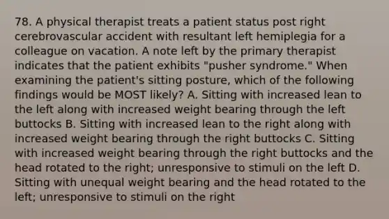 78. A physical therapist treats a patient status post right cerebrovascular accident with resultant left hemiplegia for a colleague on vacation. A note left by the primary therapist indicates that the patient exhibits "pusher syndrome." When examining the patient's sitting posture, which of the following findings would be MOST likely? A. Sitting with increased lean to the left along with increased weight bearing through the left buttocks B. Sitting with increased lean to the right along with increased weight bearing through the right buttocks C. Sitting with increased weight bearing through the right buttocks and the head rotated to the right; unresponsive to stimuli on the left D. Sitting with unequal weight bearing and the head rotated to the left; unresponsive to stimuli on the right