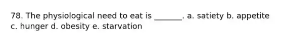 78. The physiological need to eat is _______. a. satiety b. appetite c. hunger d. obesity e. starvation