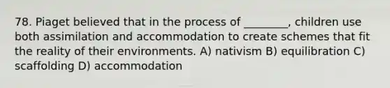 78. Piaget believed that in the process of ________, children use both assimilation and accommodation to create schemes that fit the reality of their environments. A) nativism B) equilibration C) scaffolding D) accommodation