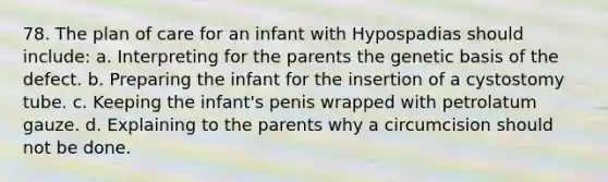 78. The plan of care for an infant with Hypospadias should include: a. Interpreting for the parents the genetic basis of the defect. b. Preparing the infant for the insertion of a cystostomy tube. c. Keeping the infant's penis wrapped with petrolatum gauze. d. Explaining to the parents why a circumcision should not be done.