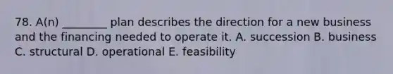 78. A(n) ________ plan describes the direction for a new business and the financing needed to operate it. A. succession B. business C. structural D. operational E. feasibility