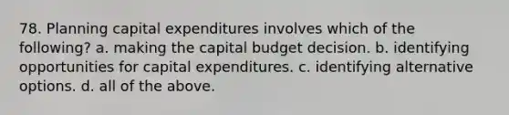 78. Planning capital expenditures involves which of the following? a. making the capital budget decision. b. identifying opportunities for capital expenditures. c. identifying alternative options. d. all of the above.