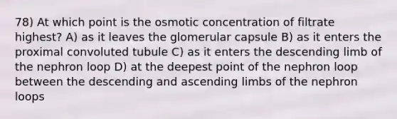 78) At which point is the osmotic concentration of filtrate highest? A) as it leaves the glomerular capsule B) as it enters the proximal convoluted tubule C) as it enters the descending limb of the nephron loop D) at the deepest point of the nephron loop between the descending and ascending limbs of the nephron loops