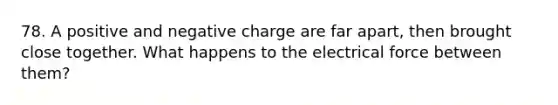 78. A positive and negative charge are far apart, then brought close together. What happens to the electrical force between them?