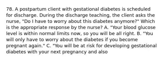 78. A postpartum client with gestational diabetes is scheduled for discharge. During the discharge teaching, the client asks the nurse, "Do I have to worry about this diabetes anymore?" Which is the appropriate response by the nurse? A. "Your blood glucose level is within normal limits now, so you will be all right. B. "You will only have to worry about the diabetes if you become pregnant again." C. "You will be at risk for developing gestational diabetes with your next pregnancy and also