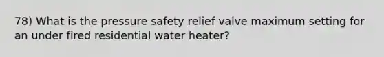 78) What is the pressure safety relief valve maximum setting for an under fired residential water heater?