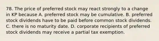 78. The price of preferred stock may react strongly to a change in KP because A. preferred stock may be cumulative. B. preferred stock dividends have to be paid before common stock dividends. C. there is no maturity date. D. corporate recipients of preferred stock dividends may receive a partial tax exemption.