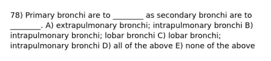 78) Primary bronchi are to ________ as secondary bronchi are to ________. A) extrapulmonary bronchi; intrapulmonary bronchi B) intrapulmonary bronchi; lobar bronchi C) lobar bronchi; intrapulmonary bronchi D) all of the above E) none of the above