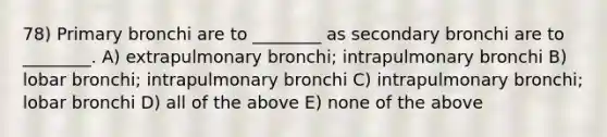 78) Primary bronchi are to ________ as secondary bronchi are to ________. A) extrapulmonary bronchi; intrapulmonary bronchi B) lobar bronchi; intrapulmonary bronchi C) intrapulmonary bronchi; lobar bronchi D) all of the above E) none of the above