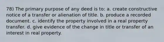 78) The primary purpose of any deed is to: a. create constructive notice of a transfer or alienation of title. b. produce a recorded document. c. identify the property involved in a real property transfer. d. give evidence of the change in title or transfer of an interest in real property.