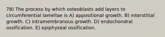 78) The process by which osteoblasts add layers to circumferential lamellae is A) appositional growth. B) interstitial growth. C) intramembranous growth. D) endochondral ossification. E) epiphyseal ossification.