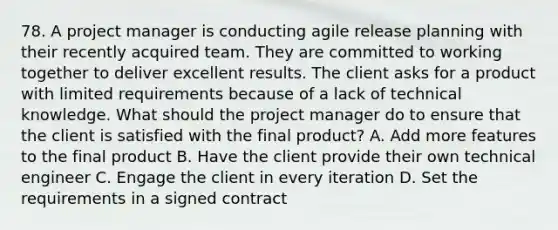 78. A project manager is conducting agile release planning with their recently acquired team. They are committed to working together to deliver excellent results. The client asks for a product with limited requirements because of a lack of technical knowledge. What should the project manager do to ensure that the client is satisfied with the final product? A. Add more features to the final product B. Have the client provide their own technical engineer C. Engage the client in every iteration D. Set the requirements in a signed contract