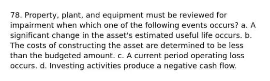 78. Property, plant, and equipment must be reviewed for impairment when which one of the following events occurs? a. A significant change in the asset's estimated useful life occurs. b. The costs of constructing the asset are determined to be less than the budgeted amount. c. A current period operating loss occurs. d. Investing activities produce a negative cash flow.