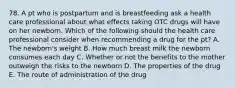 78. A pt who is postpartum and is breastfeeding ask a health care professional about what effects taking OTC drugs will have on her newborn. Which of the following should the health care professional consider when recommending a drug for the pt? A. The newborn's weight B. How much breast milk the newborn consumes each day C. Whether or not the benefits to the mother outweigh the risks to the newborn D. The properties of the drug E. The route of administration of the drug