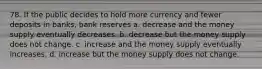 78. If the public decides to hold more currency and fewer deposits in banks, bank reserves a. decrease and the money supply eventually decreases. b. decrease but the money supply does not change. c. increase and the money supply eventually increases. d. increase but the money supply does not change.