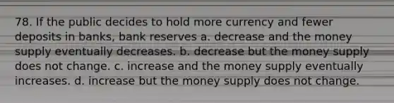 78. If the public decides to hold more currency and fewer deposits in banks, bank reserves a. decrease and the money supply eventually decreases. b. decrease but the money supply does not change. c. increase and the money supply eventually increases. d. increase but the money supply does not change.