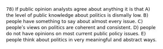 78) If public opinion analysts agree about anything it is that A) the level of public knowledge about politics is dismally low. B) people have something to say about almost every issue. C) peopleʹs views on politics are coherent and consistent. D) people do not have opinions on most current public policy issues. E) people think about politics in very meaningful and abstract ways.